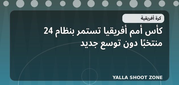 كأس أمم أفريقيا تستمر بنظام 24 منتخبًا دون توسع جديد