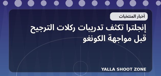 إنجلترا تكثف تدريبات ركلات الترجيح قبل مواجهة الكونغو