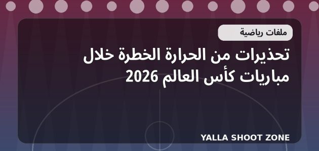 تحذيرات من الحرارة الخطرة خلال مباريات كأس العالم 2026